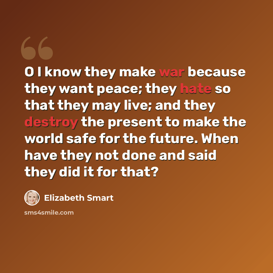 “O I know they make war because they want peace; they hate so that they may live; and they destroy the present to make the world safe for the future. When have they not done and said they did it for that?” quote by Elizabeth Smart