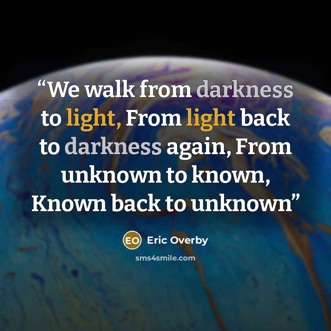 “We walk from darkness to light, From light back to darkness again, From unknown to known, Known back to unknown” quote by Eric Overby