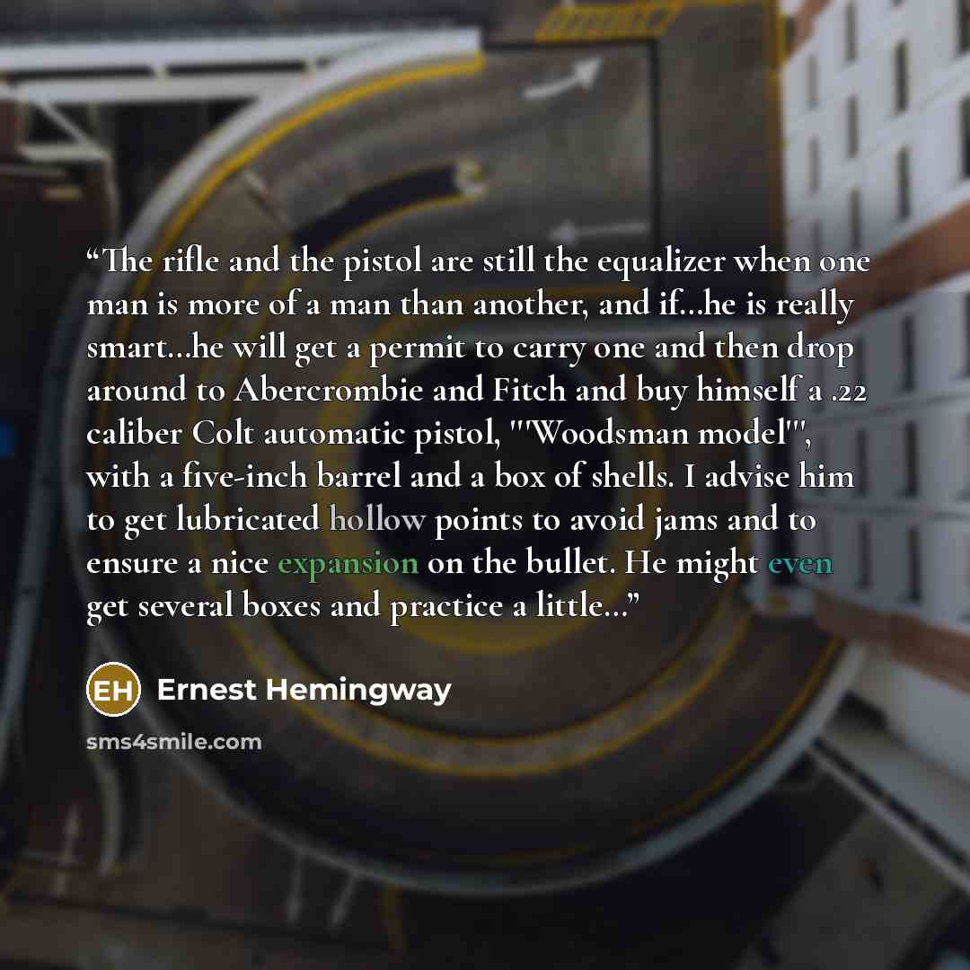 “The rifle and the pistol are still the equalizer when one man is more of a man than another, and if…he is really smart…he will get a permit to carry one and then drop around to Abercrombie and Fitch and buy himself a .22 caliber Colt automatic pistol, '''Woodsman model''', with a five-inch barrel…” quote by Ernest Hemingway