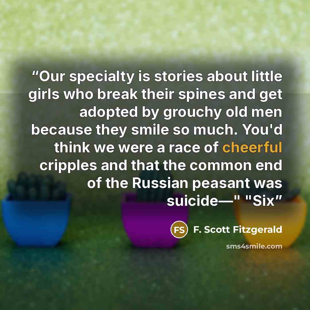 “Our specialty is stories about little girls who break their spines and get adopted by grouchy old men because they smile so much. You'd think we were a race of cheerful cripples and that the common end of the Russian peasant was suicide—" "Six” quote by F. Scott Fitzgerald