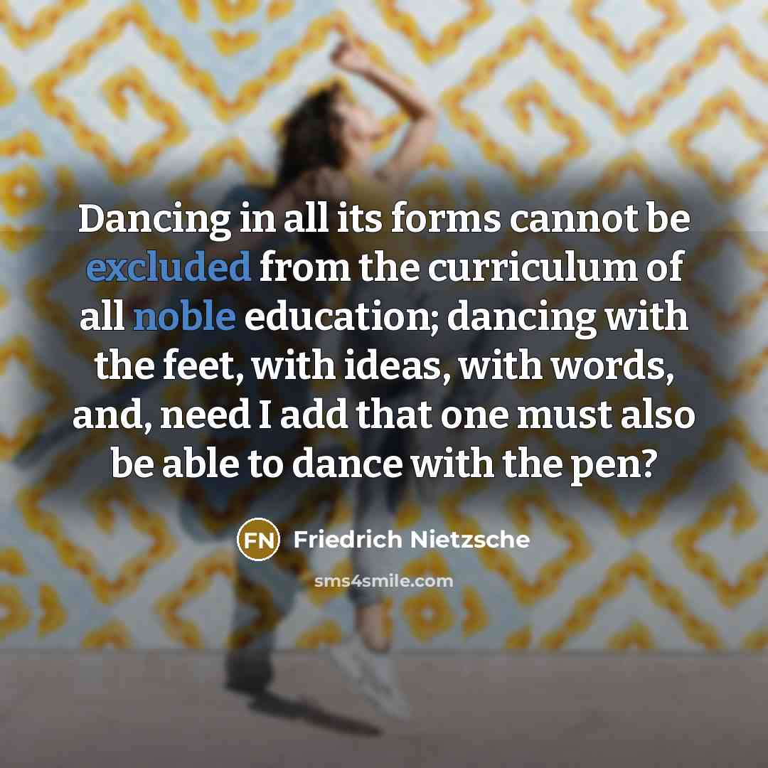 “Dancing in all its forms cannot be excluded from the curriculum of all noble education; dancing with the feet, with ideas, with words, and, need I add that one must also be able to dance with the pen?” quote by Friedrich Nietzsche