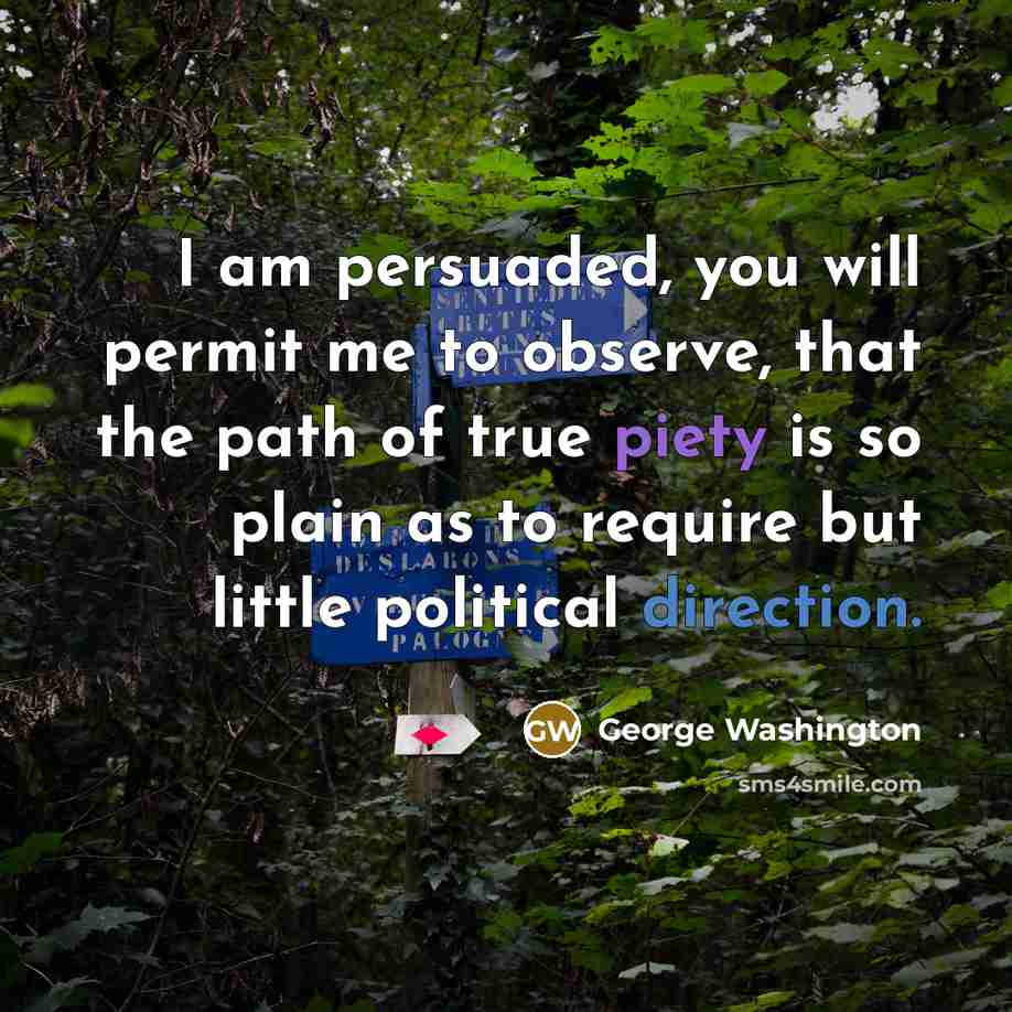 “I am persuaded, you will permit me to observe, that the path of true piety is so plain as to require but little political direction.” quote by George Washington