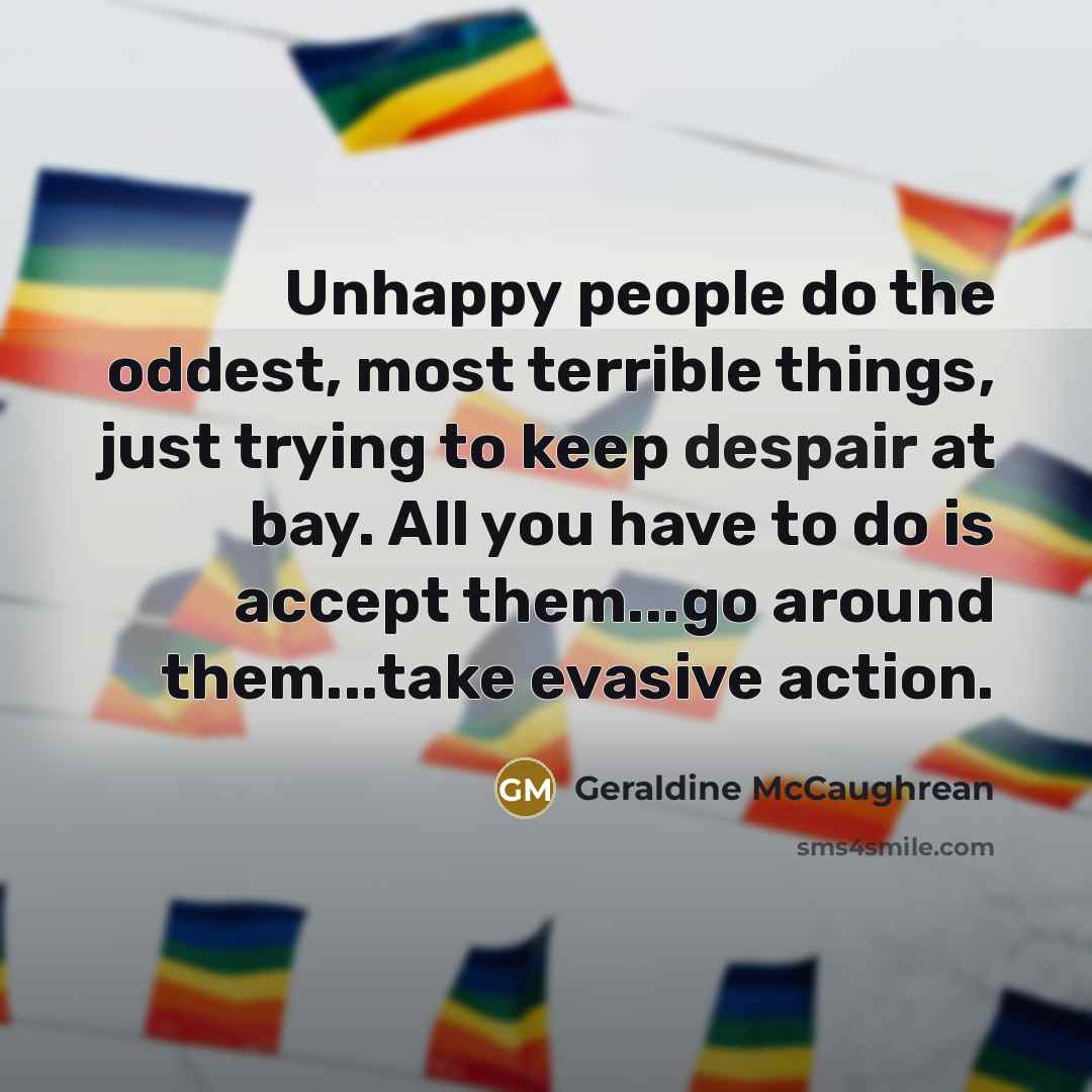 “Unhappy people do the oddest, most terrible things, just trying to keep despair at bay. All you have to do is accept them...go around them...take evasive action.” quote by Geraldine McCaughrean
