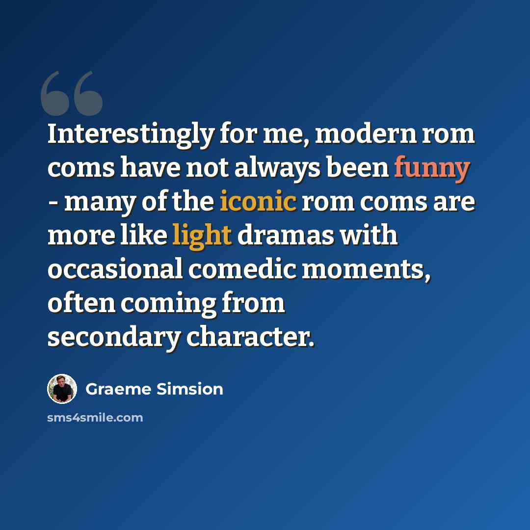 “Interestingly for me, modern rom coms have not always been funny - many of the iconic rom coms are more like light dramas with occasional comedic moments, often coming from secondary character.” quote by Graeme Simsion