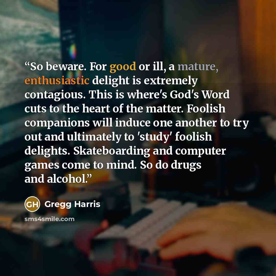 “So beware. For good or ill, a mature, enthusiastic delight is extremely contagious. This is where's God's Word cuts to the heart of the matter. Foolish companions will induce one another to try out and ultimately to 'study' foolish delights. Skateboarding and computer games come to mind. So do…” quote by Gregg Harris