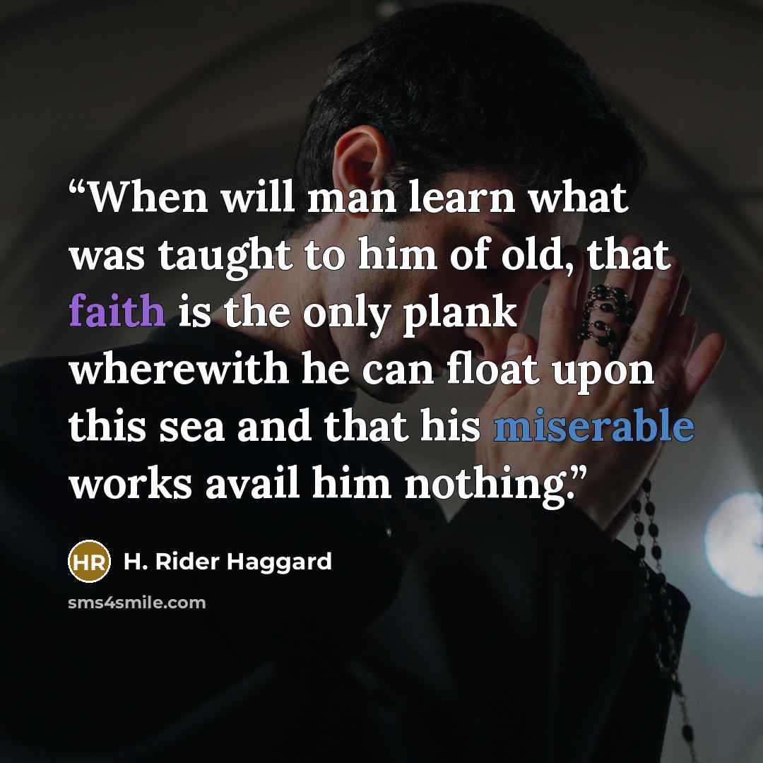 “When will man learn what was taught to him of old, that faith is the only plank wherewith he can float upon this sea and that his miserable works avail him nothing.” quote by H. Rider Haggard