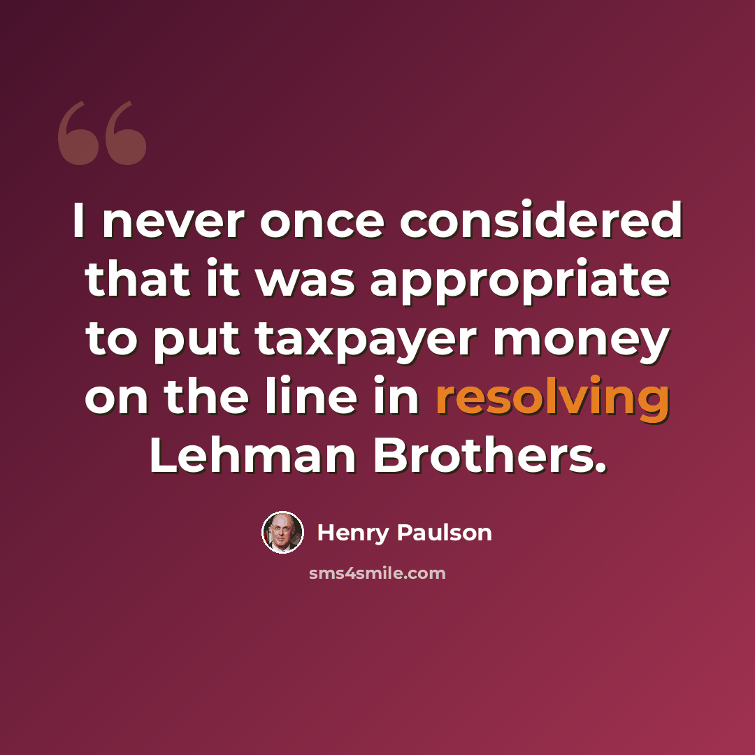 “I never once considered that it was appropriate to put taxpayer money on the line in resolving Lehman Brothers.” quote by Henry Paulson