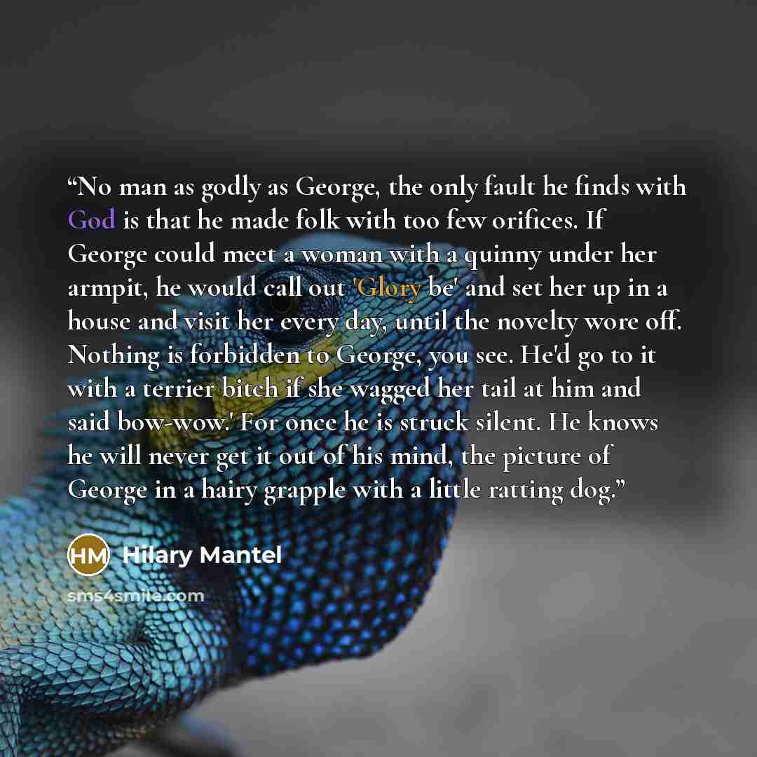 “No man as godly as George, the only fault he finds with God is that he made folk with too few orifices. If George could meet a woman with a quinny under her armpit, he would call out 'Glory be' and set her up in a house and visit her every day, until the novelty wore off. Nothing is forbidden to…” quote by Hilary Mantel