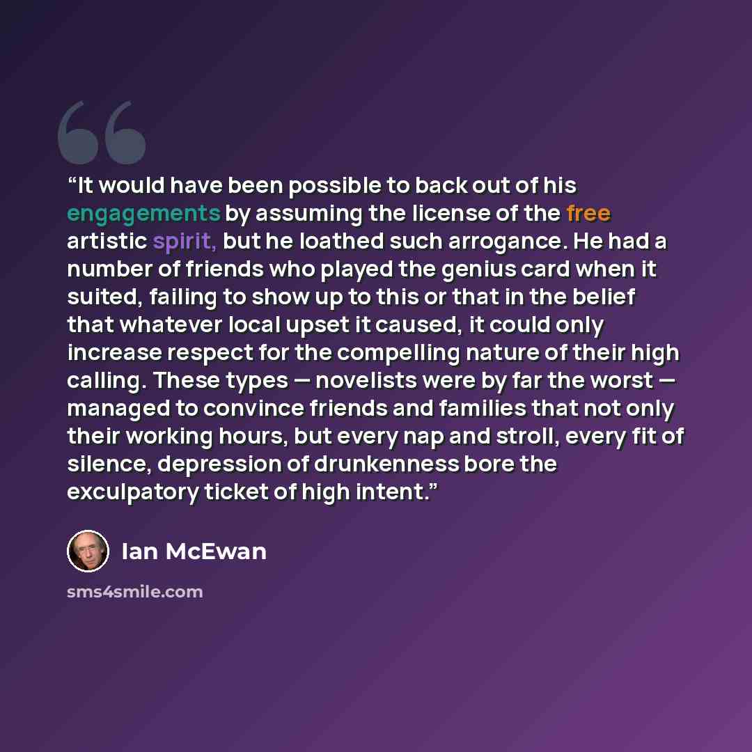 “It would have been possible to back out of his engagements by assuming the license of the free artistic spirit, but he loathed such arrogance. He had a number of friends who played the genius card when it suited, failing to show up to this or that in the belief that whatever local upset it caused…” quote by Ian McEwan