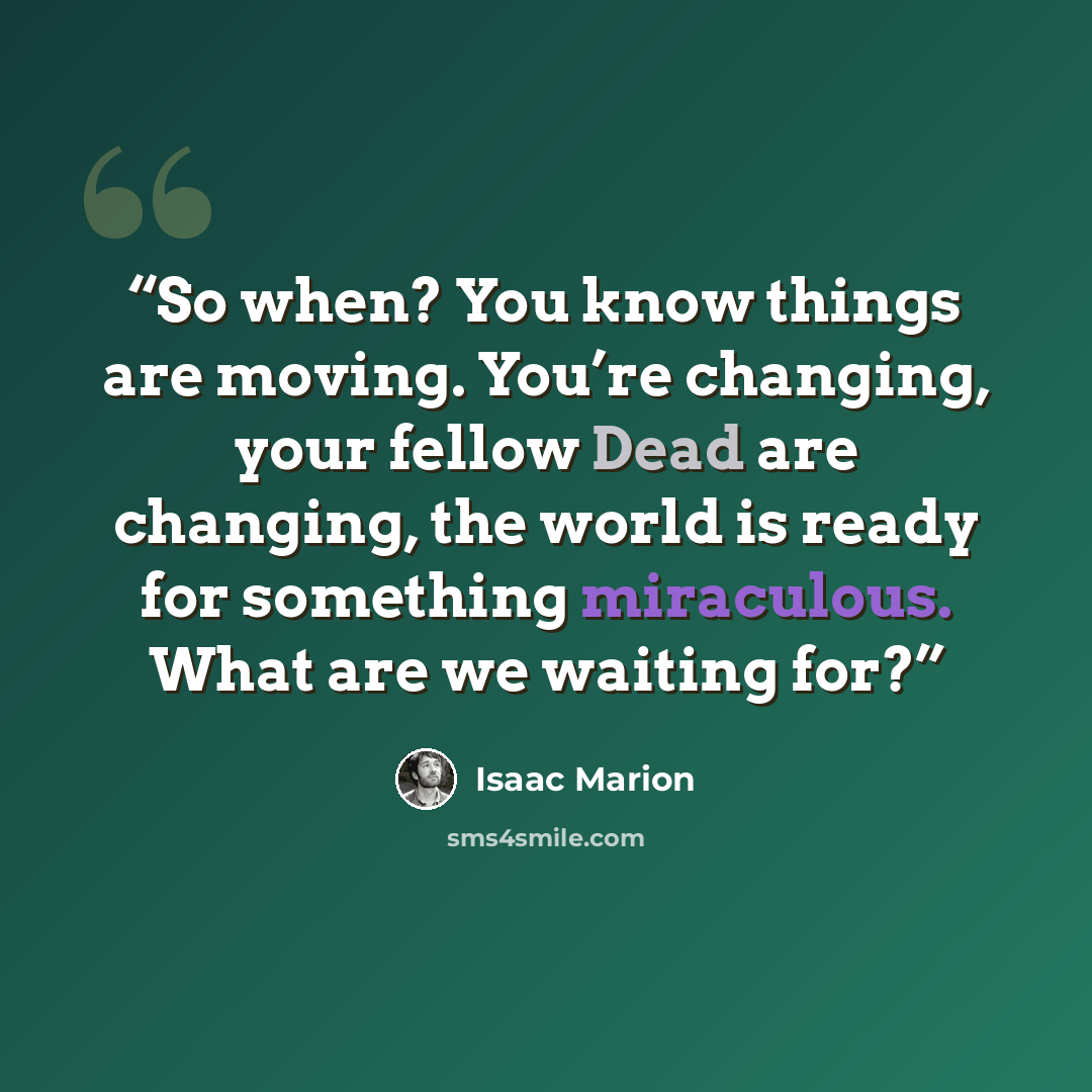 “So when? You know things are moving. You’re changing, your fellow Dead are changing, the world is ready for something miraculous. What are we waiting for?” quote by Isaac Marion