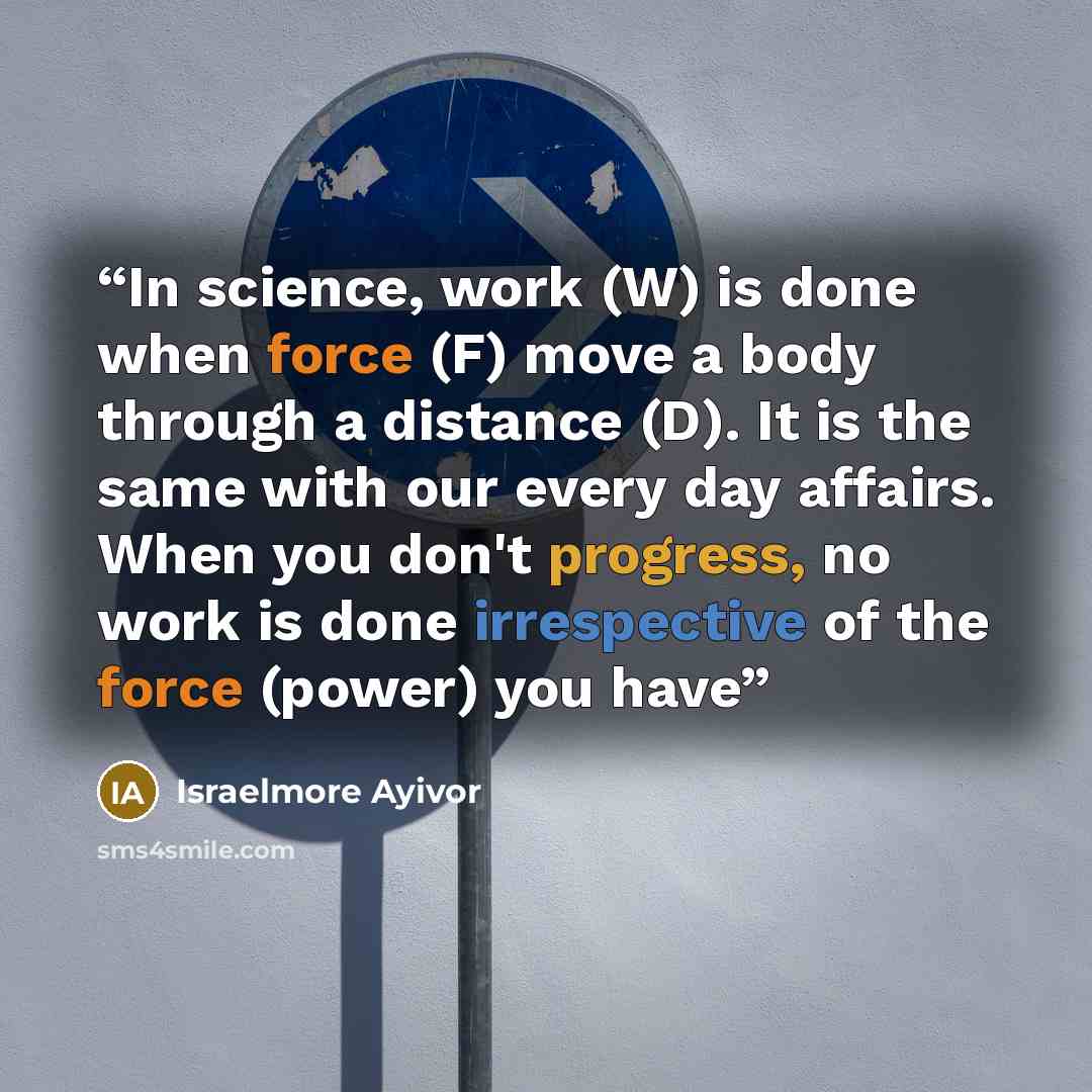 “In science, work (W) is done when force (F) move a body through a distance (D). It is the same with our every day affairs. When you don't progress, no work is done irrespective of the force (power) you have” quote by Israelmore Ayivor