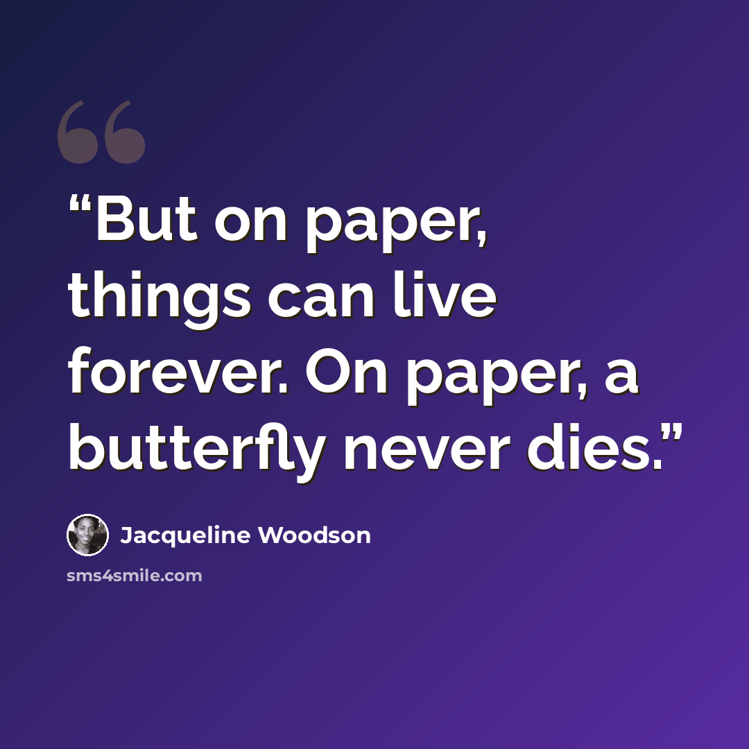 “But on paper, things can live forever. On paper, a butterfly never dies.” quote by Jacqueline Woodson
