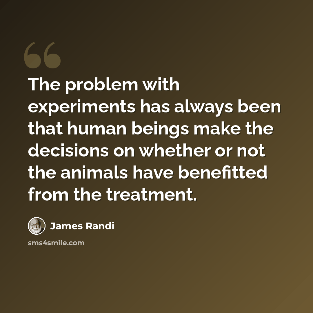 “The problem with experiments has always been that human beings make the decisions on whether or not the animals have benefitted from the treatment.” quote by James Randi