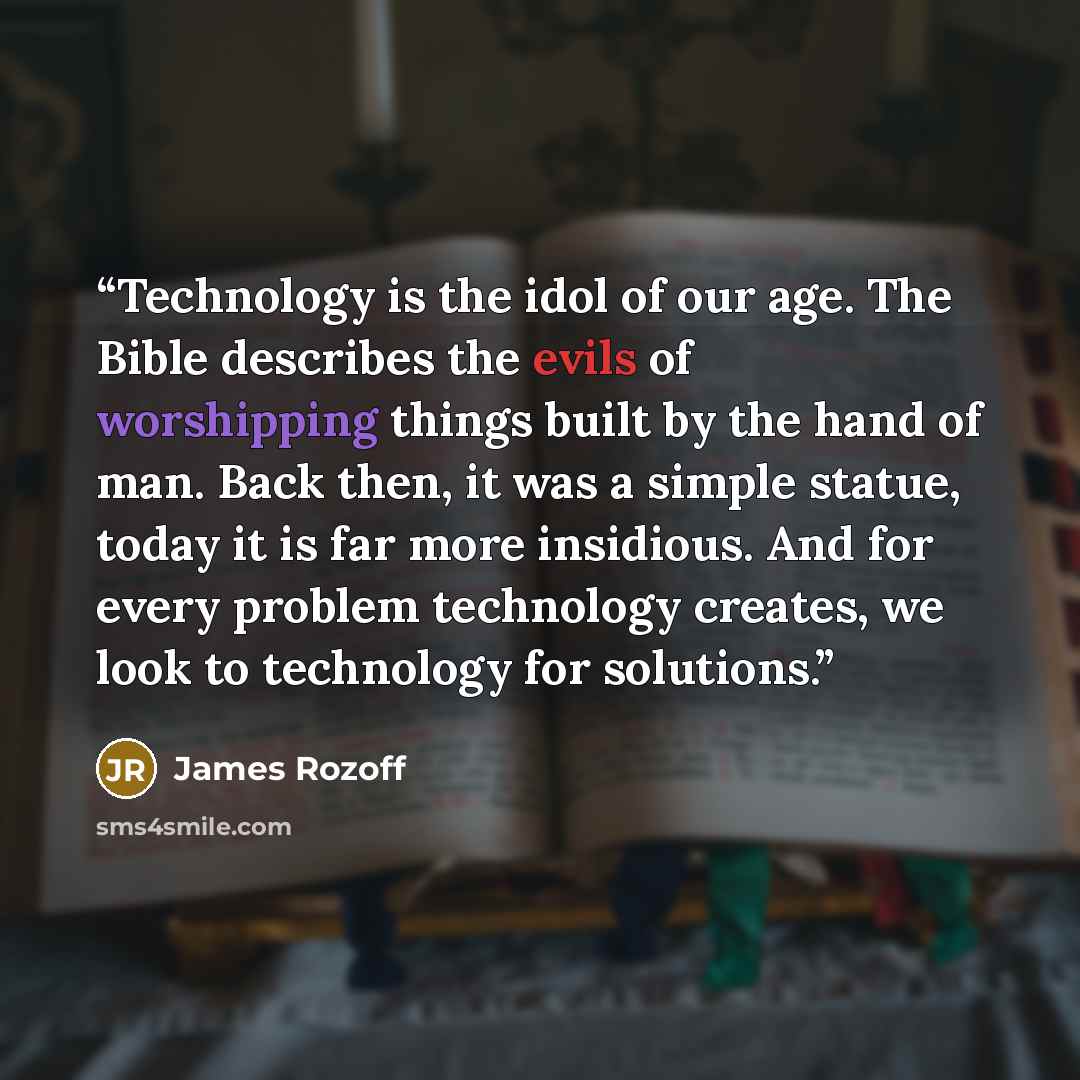 “Technology is the idol of our age. The Bible describes the evils of worshipping things built by the hand of man. Back then, it was a simple statue, today it is far more insidious. And for every problem technology creates, we look to technology for solutions.” quote by James Rozoff