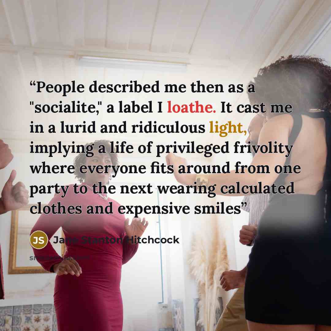 “People described me then as a "socialite," a label I loathe. It cast me in a lurid and ridiculous light, implying a life of privileged frivolity where everyone fits around from one party to the next wearing calculated clothes and expensive smiles” quote by Jane Stanton Hitchcock