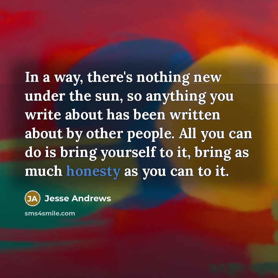 “In a way, there's nothing new under the sun, so anything you write about has been written about by other people. All you can do is bring yourself to it, bring as much honesty as you can to it.” quote by Jesse Andrews