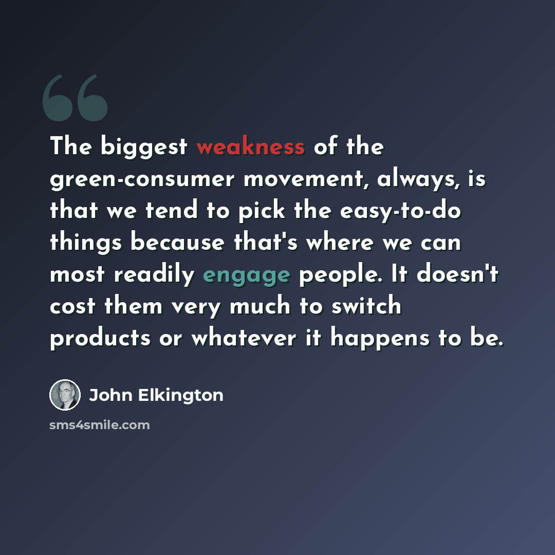 “The biggest weakness of the green-consumer movement, always, is that we tend to pick the easy-to-do things because that's where we can most readily engage people. It doesn't cost them very much to switch products or whatever it happens to be.” quote by John Elkington