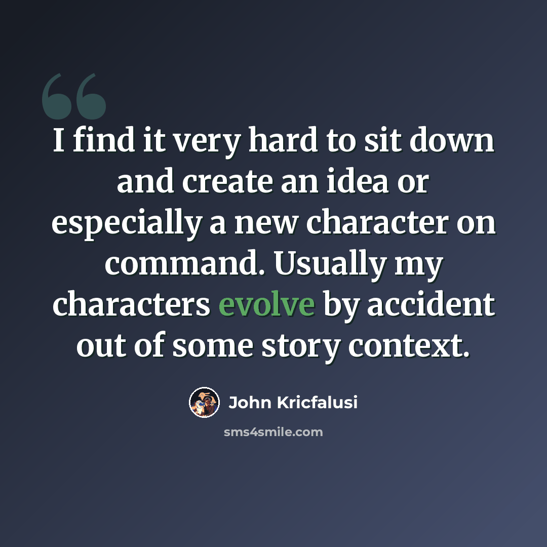 “I find it very hard to sit down and create an idea or especially a new character on command. Usually my characters evolve by accident out of some story context.” quote by John Kricfalusi