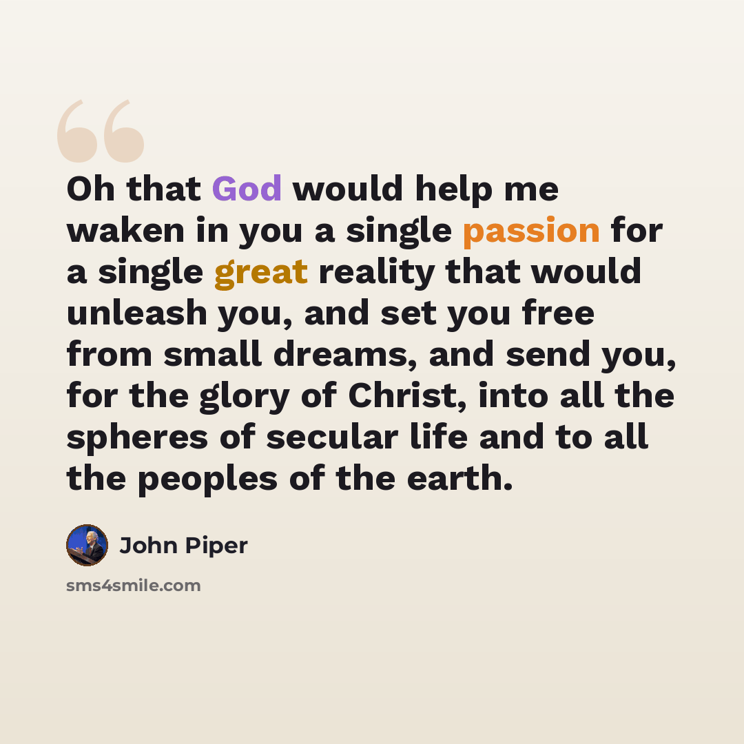 “Oh that God would help me waken in you a single passion for a single great reality that would unleash you, and set you free from small dreams, and send you, for the glory of Christ, into all the spheres of secular life and to all the peoples of the earth.” quote by John Piper