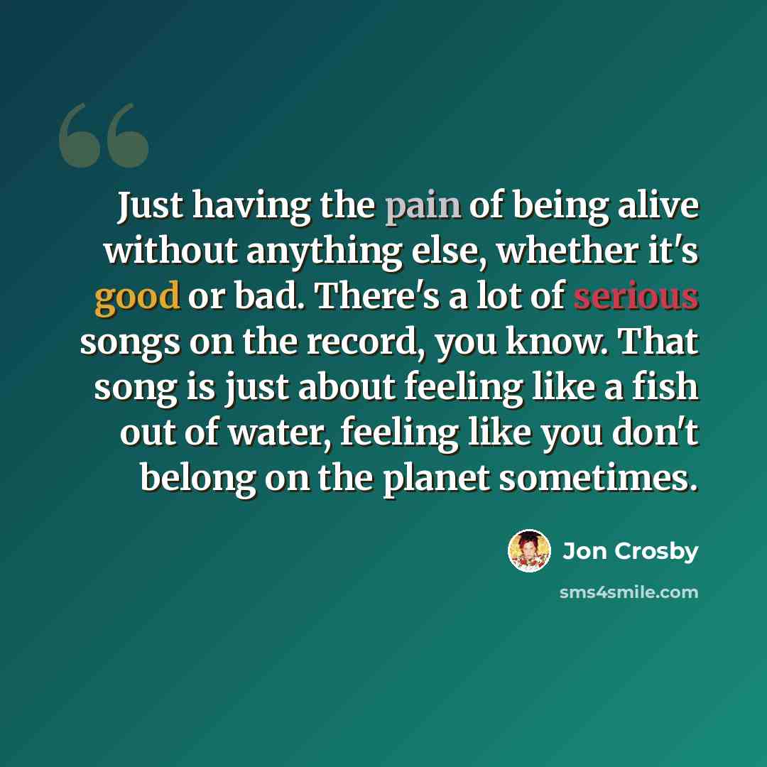 “Just having the pain of being alive without anything else, whether it's good or bad. There's a lot of serious songs on the record, you know. That song is just about feeling like a fish out of water, feeling like you don't belong on the planet sometimes.” quote by Jon Crosby