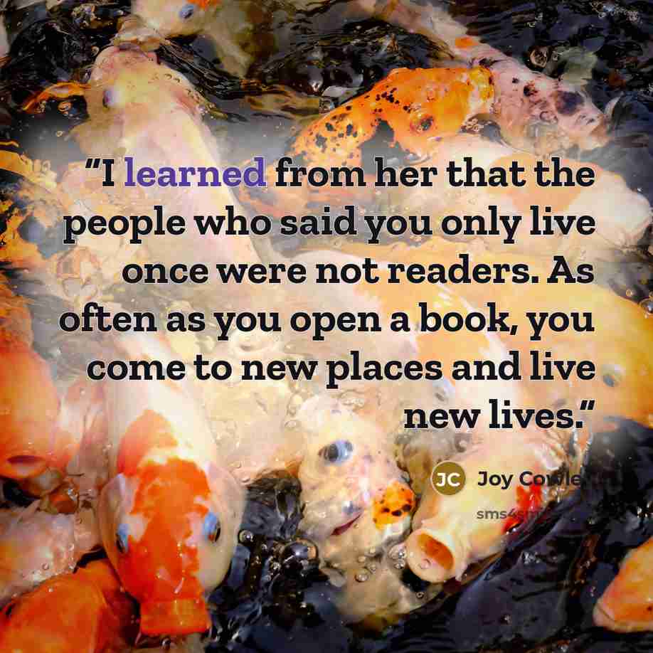 “I learned from her that the people who said you only live once were not readers. As often as you open a book, you come to new places and live new lives.” quote by Joy Cowley