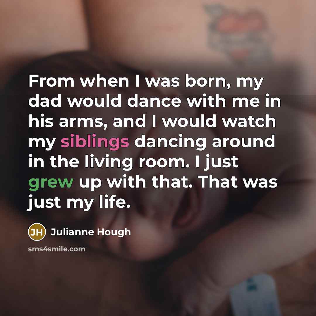 “From when I was born, my dad would dance with me in his arms, and I would watch my siblings dancing around in the living room. I just grew up with that. That was just my life.” quote by Julianne Hough