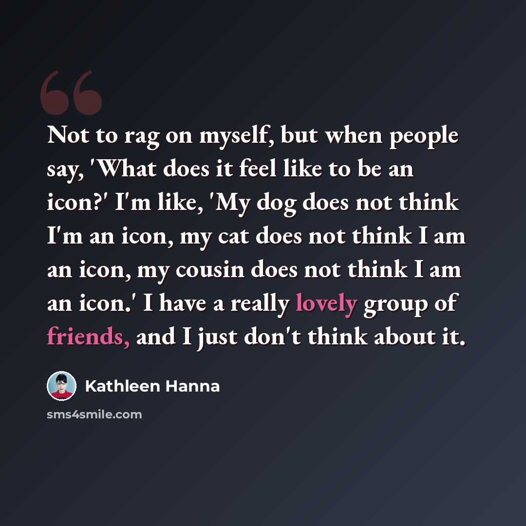 “Not to rag on myself, but when people say, 'What does it feel like to be an icon?' I'm like, 'My dog does not think I'm an icon, my cat does not think I am an icon, my cousin does not think I am an icon.' I have a really lovely group of friends, and I just don't think about it.” quote by Kathleen Hanna