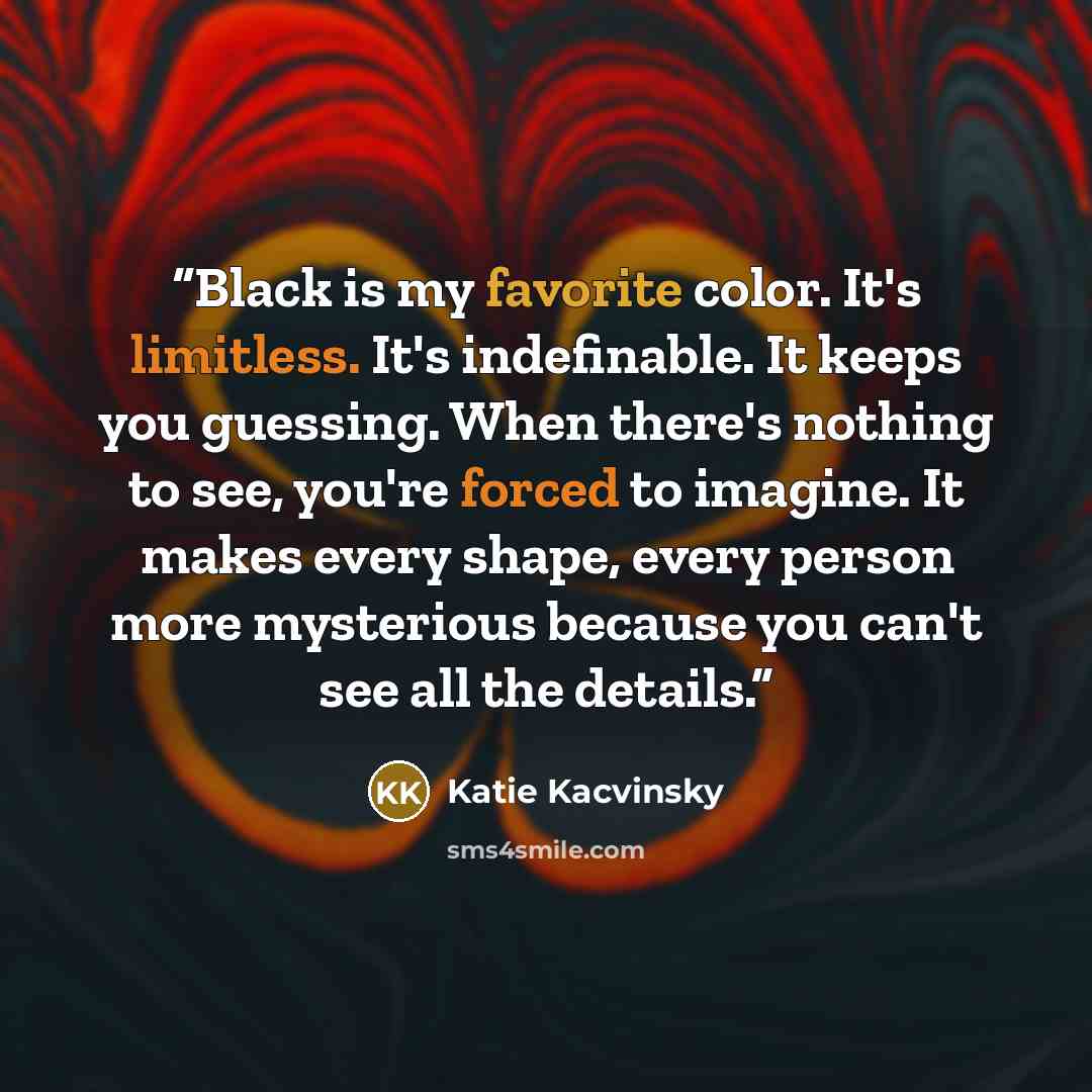 “Black is my favorite color. It's limitless. It's indefinable. It keeps you guessing. When there's nothing to see, you're forced to imagine. It makes every shape, every person more mysterious because you can't see all the details.” quote by Katie Kacvinsky