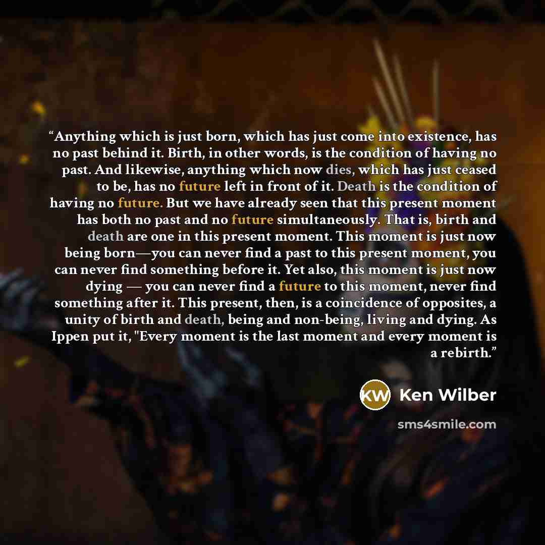 “Anything which is just born, which has just come into existence, has no past behind it. Birth, in other words, is the condition of having no past. And likewise, anything which now dies, which has just ceased to be, has no future left in front of it. Death is the condition of having no future. But…” quote by Ken Wilber