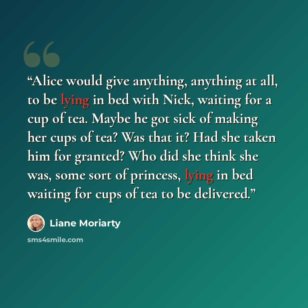 “Alice would give anything, anything at all, to be lying in bed with Nick, waiting for a cup of tea. Maybe he got sick of making her cups of tea? Was that it? Had she taken him for granted? Who did she think she was, some sort of princess, lying in bed waiting for cups of tea to be delivered.” quote by Liane Moriarty
