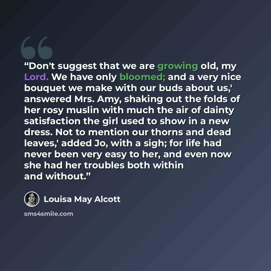 “Don't suggest that we are growing old, my Lord. We have only bloomed; and a very nice bouquet we make with our buds about us,' answered Mrs. Amy, shaking out the folds of her rosy muslin with much the air of dainty satisfaction the girl used to show in a new dress. Not to mention our thorns and…” quote by Louisa May Alcott
