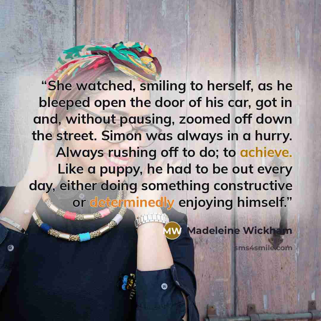 “She watched, smiling to herself, as he bleeped open the door of his car, got in and, without pausing, zoomed off down the street. Simon was always in a hurry. Always rushing off to do; to achieve. Like a puppy, he had to be out every day, either doing something constructive or determinedly…” quote by Madeleine Wickham