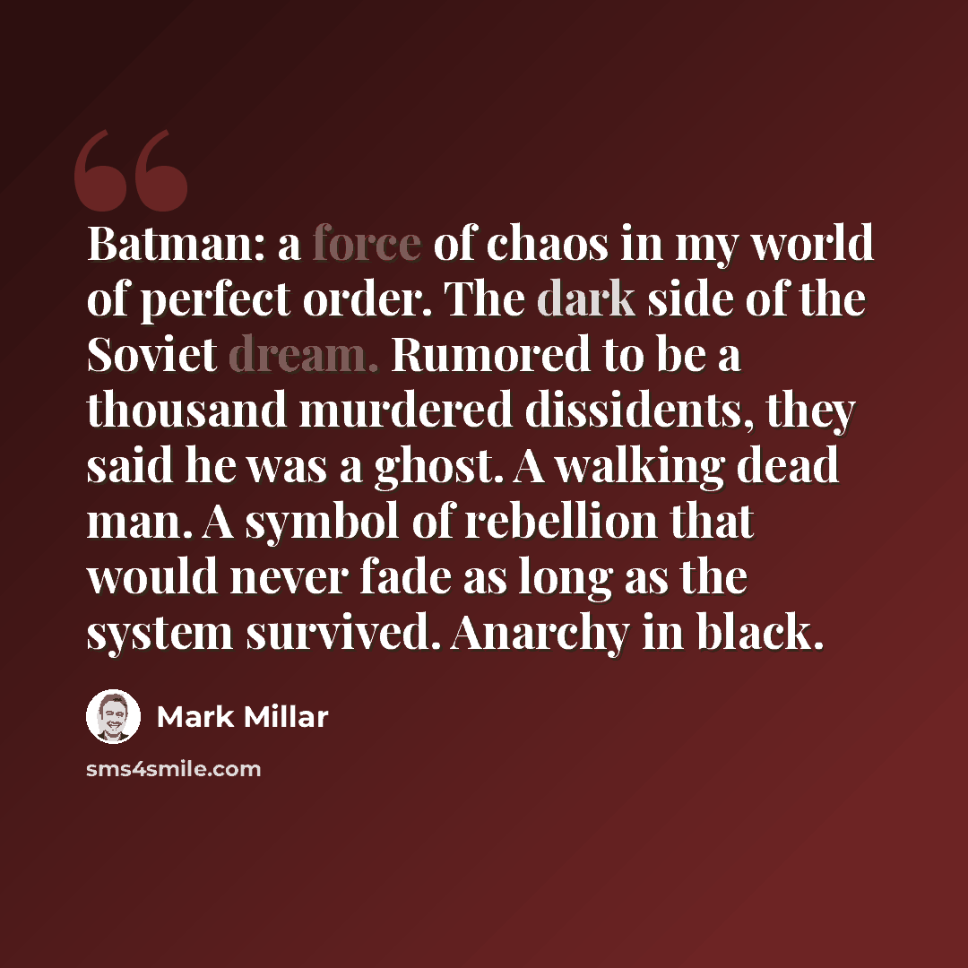 “Batman: a force of chaos in my world of perfect order. The dark side of the Soviet dream. Rumored to be a thousand murdered dissidents, they said he was a ghost. A walking dead man. A symbol of rebellion that would never fade as long as the system survived. Anarchy in black.” quote by Mark Millar