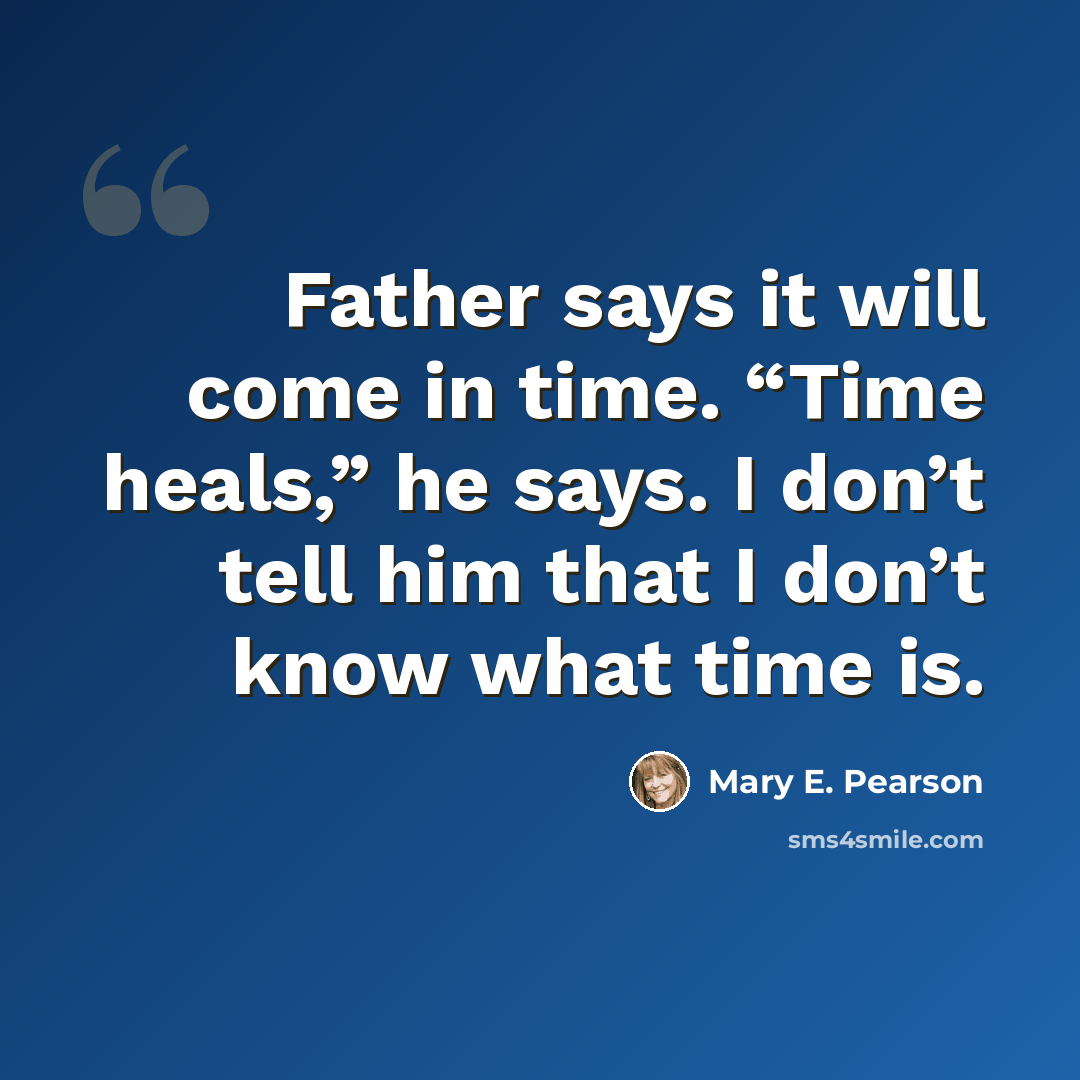 “Father says it will come in time. “Time heals,” he says. I don’t tell him that I don’t know what time is.” quote by Mary E. Pearson