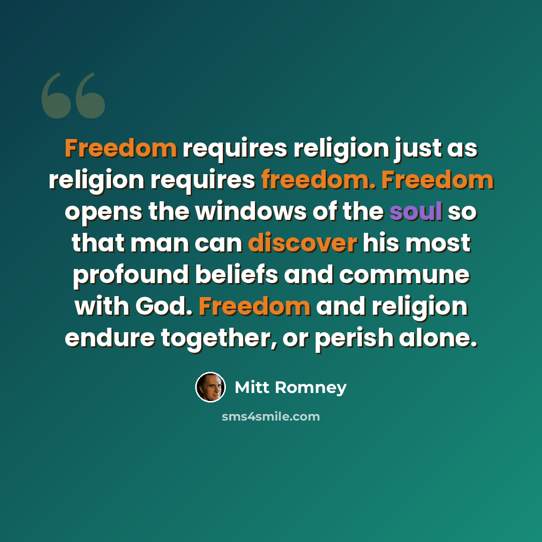 “Freedom requires religion just as religion requires freedom. Freedom opens the windows of the soul so that man can discover his most profound beliefs and commune with God. Freedom and religion endure together, or perish alone.” quote by Mitt Romney