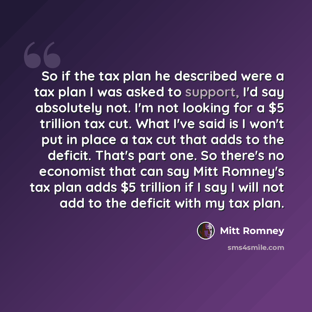 “So if the tax plan he described were a tax plan I was asked to support, I'd say absolutely not. I'm not looking for a $5 trillion tax cut. What I've said is I won't put in place a tax cut that adds to the deficit. That's part one. So there's no economist that can say Mitt Romney's tax plan adds $5…” quote by Mitt Romney