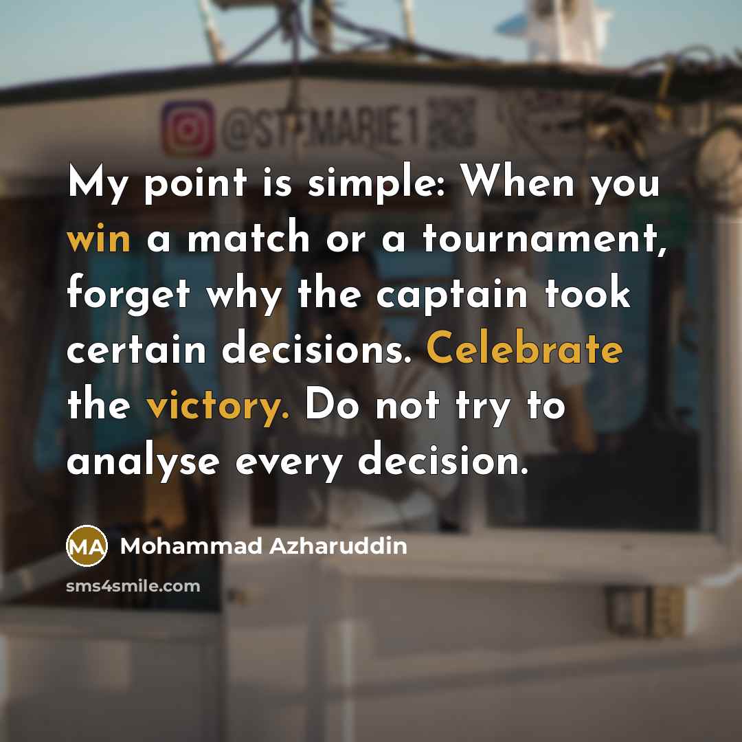 “My point is simple: When you win a match or a tournament, forget why the captain took certain decisions. Celebrate the victory. Do not try to analyse every decision.” quote by Mohammad Azharuddin