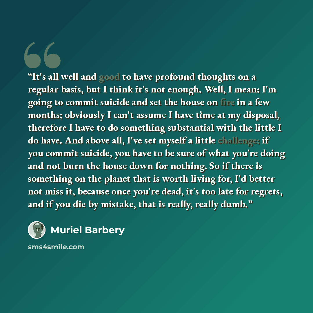 “It's all well and good to have profound thoughts on a regular basis, but I think it's not enough. Well, I mean: I'm going to commit suicide and set the house on fire in a few months; obviously I can't assume I have time at my disposal, therefore I have to do something substantial with the little I…” quote by Muriel Barbery