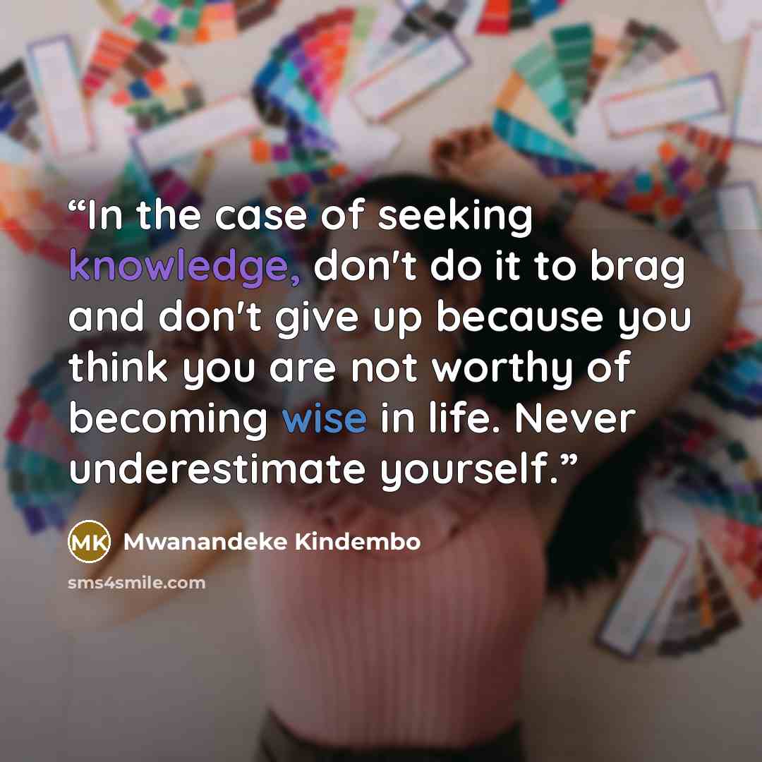 “In the case of seeking knowledge, don't do it to brag and don't give up because you think you are not worthy of becoming wise in life. Never underestimate yourself.” quote by Mwanandeke Kindembo