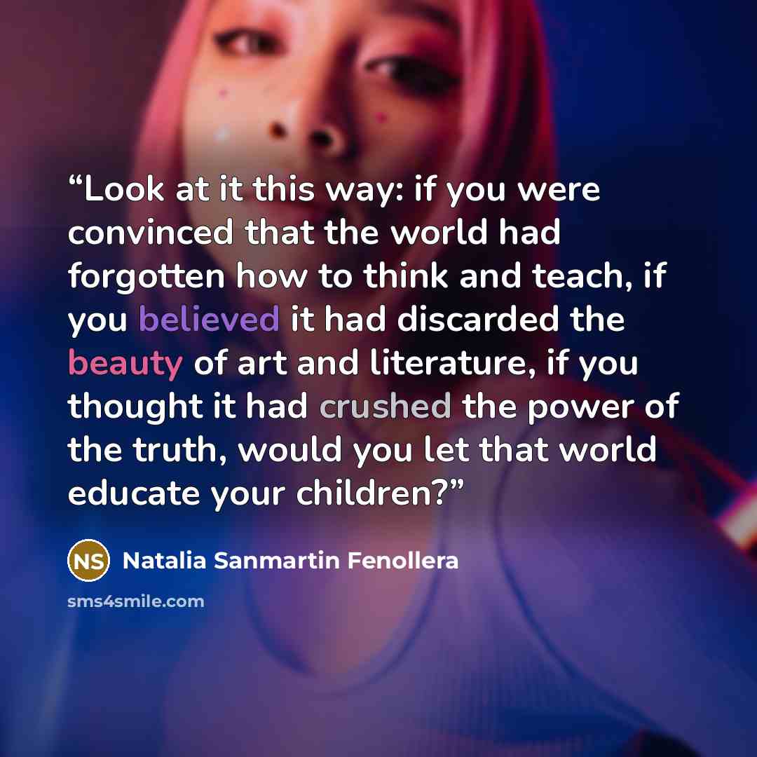 “Look at it this way: if you were convinced that the world had forgotten how to think and teach, if you believed it had discarded the beauty of art and literature, if you thought it had crushed the power of the truth, would you let that world educate your children?” quote by Natalia Sanmartín Fenollera