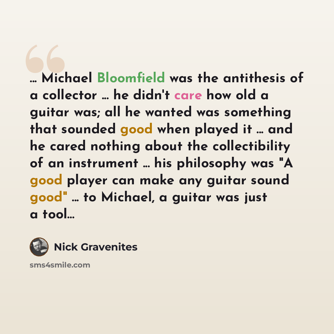 “... Michael Bloomfield was the antithesis of a collector ... he didn't care how old a guitar was; all he wanted was something that sounded good when played it ... and he cared nothing about the collectibility of an instrument ... his philosophy was "A good player can make any guitar sound good"…” quote by Nick Gravenites