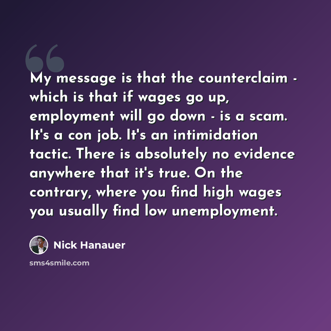 “My message is that the counterclaim - which is that if wages go up, employment will go down - is a scam. It's a con job. It's an intimidation tactic. There is absolutely no evidence anywhere that it's true. On the contrary, where you find high wages you usually find low unemployment.” quote by Nick Hanauer