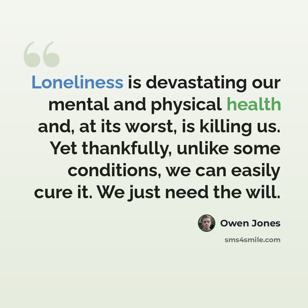“Loneliness is devastating our mental and physical health and, at its worst, is killing us. Yet thankfully, unlike some conditions, we can easily cure it. We just need the will.” quote by Owen Jones