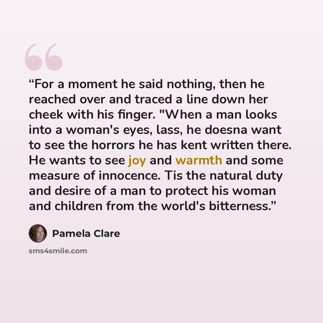 “For a moment he said nothing, then he reached over and traced a line down her cheek with his finger. "When a man looks into a woman's eyes, lass, he doesna want to see the horrors he has kent written there. He wants to see joy and warmth and some measure of innocence. Tis the natural duty and…” quote by Pamela Clare