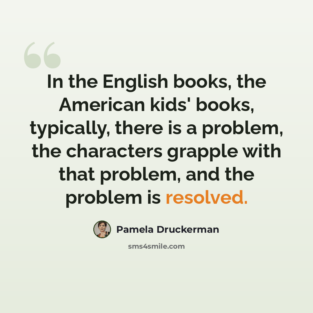 “In the English books, the American kids' books, typically, there is a problem, the characters grapple with that problem, and the problem is resolved.” quote by Pamela Druckerman