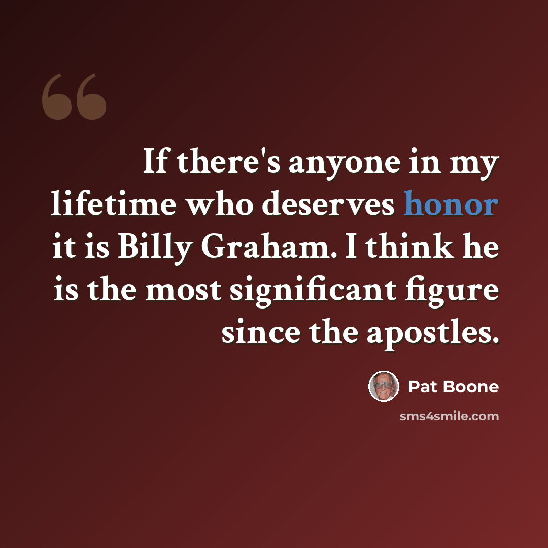 “If there's anyone in my lifetime who deserves honor it is Billy Graham. I think he is the most significant figure since the apostles.” quote by Pat Boone