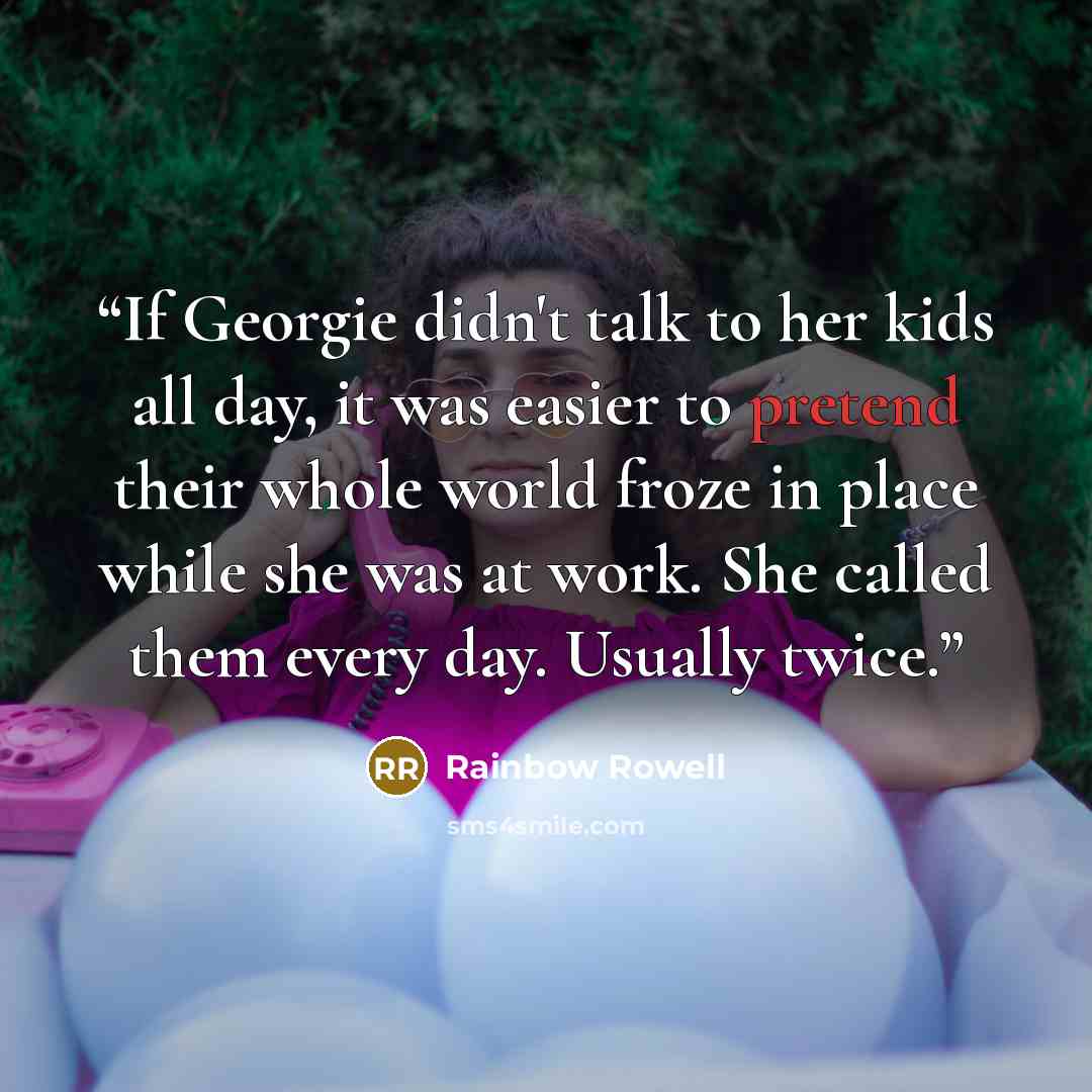 “If Georgie didn't talk to her kids all day, it was easier to pretend their whole world froze in place while she was at work. She called them every day. Usually twice.” quote by Rainbow Rowell