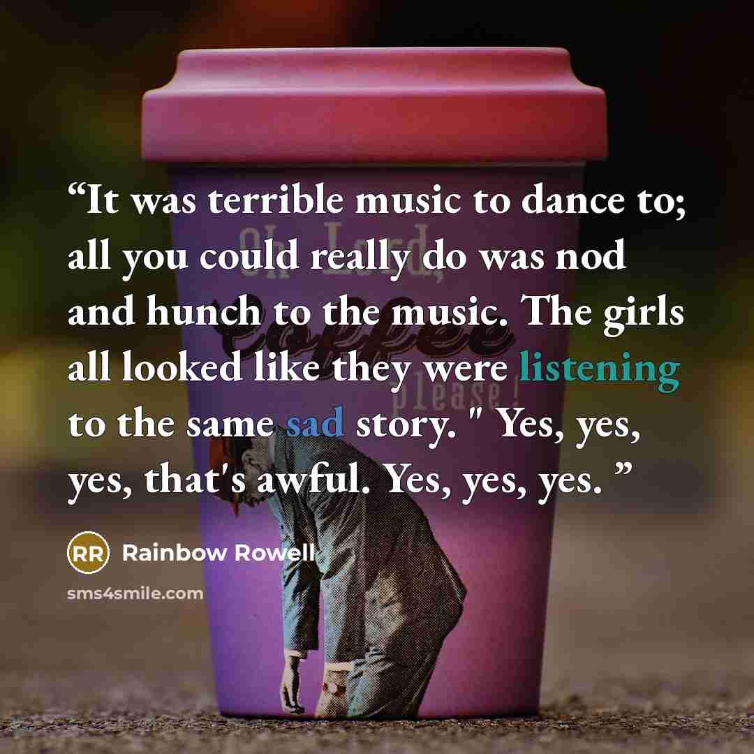“It was terrible music to dance to; all you could really do was nod and hunch to the music. The girls all looked like they were listening to the same sad story. " Yes, yes, yes, that's awful. Yes, yes, yes.” quote by Rainbow Rowell