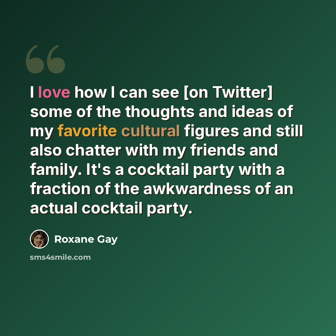 “I love how I can see [on Twitter] some of the thoughts and ideas of my favorite cultural figures and still also chatter with my friends and family. It's a cocktail party with a fraction of the awkwardness of an actual cocktail party.” quote by Roxane Gay
