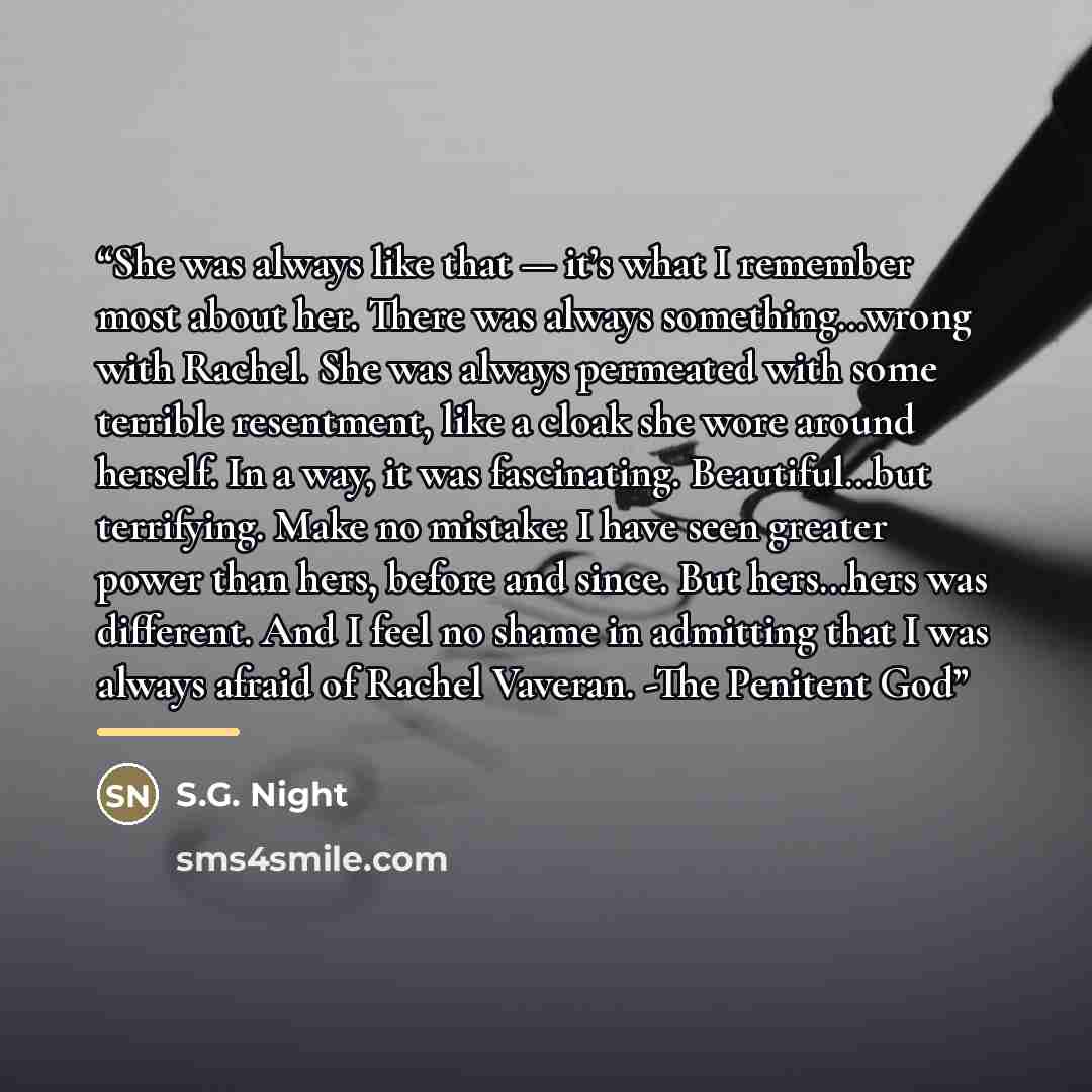 “She was always like that — it’s what I remember most about her. There was always something…wrong with Rachel. She was always permeated with some terrible resentment, like a cloak she wore around herself. In a way, it was fascinating. Beautiful…but terrifying. Make no mistake: I have seen greater…” quote by S.G. Night